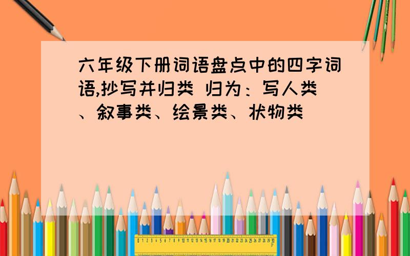 六年级下册词语盘点中的四字词语,抄写并归类 归为：写人类、叙事类、绘景类、状物类