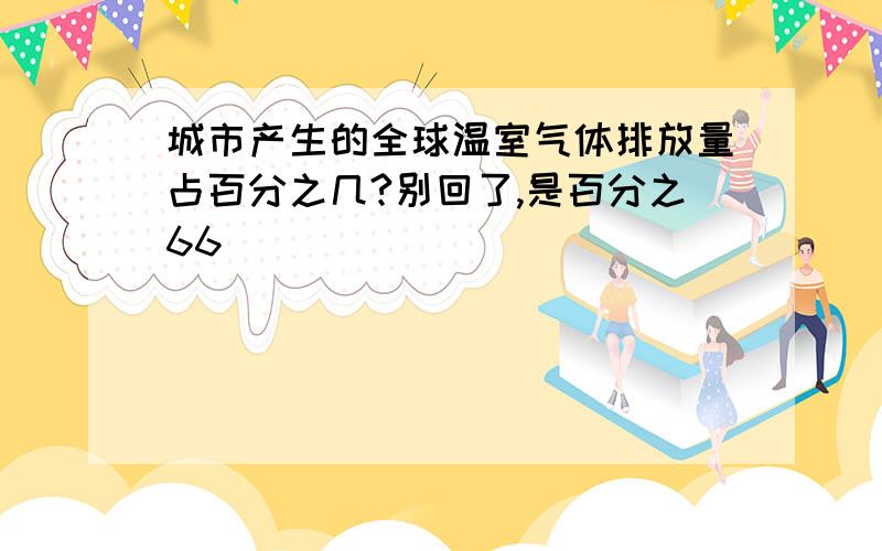 城市产生的全球温室气体排放量占百分之几?别回了,是百分之66