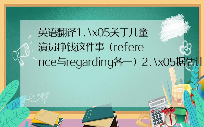 英语翻译1.\x05关于儿童演员挣钱这件事（reference与regarding各一）2.\x05据估计3.\x05估计这幅画价值5万元4.\x05对损失做粗略的估计5.\x05日益增长的消费群体6.\x05对.有害 （3种）7.\x05对.有好处（3