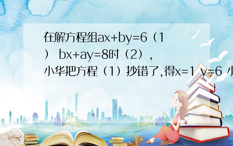 在解方程组ax+by=6（1） bx+ay=8时（2）,小华把方程（1）抄错了,得x=1 y=6 小虎却把方程2抄错了,得到错在解方程组ax+by=6（1）bx+ay=8时（2）,小华把方程（1）抄错了,得x=1y=6小虎却把方程2抄错了,得