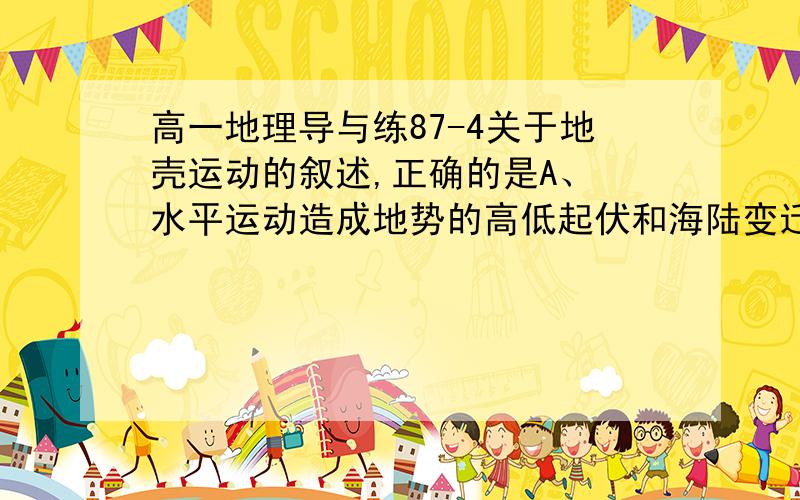 高一地理导与练87-4关于地壳运动的叙述,正确的是A、 水平运动造成地势的高低起伏和海陆变迁B、 升降运动可造成巨大的褶皱山系C、 在地壳发展过程中,水平运动和升降运动起着同等重要的