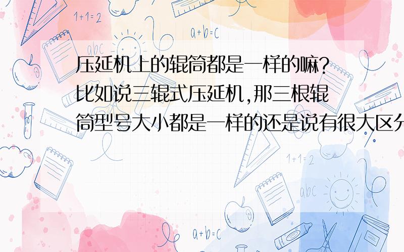 压延机上的辊筒都是一样的嘛?比如说三辊式压延机,那三根辊筒型号大小都是一样的还是说有很大区分的?