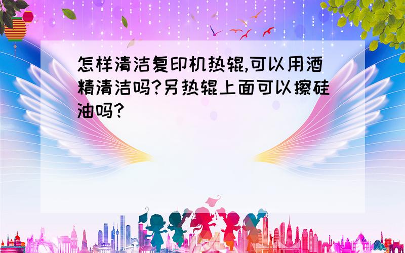 怎样清洁复印机热辊,可以用酒精清洁吗?另热辊上面可以擦硅油吗?