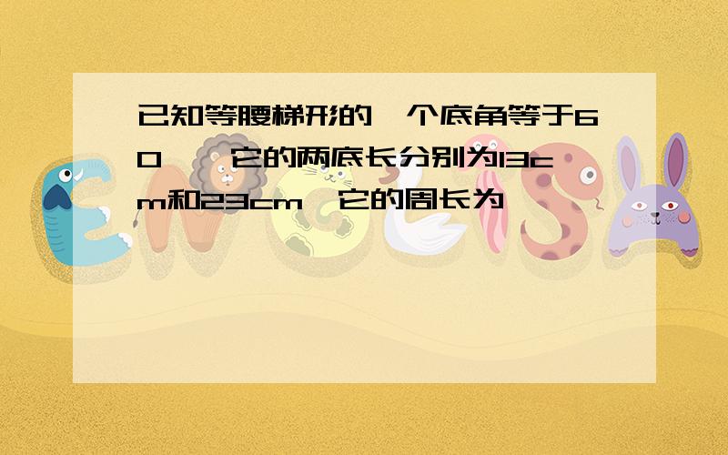 已知等腰梯形的一个底角等于60°,它的两底长分别为13cm和23cm,它的周长为