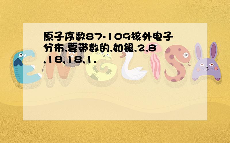 原子序数87-109核外电子分布,要带数的,如银,2,8,18,18,1.