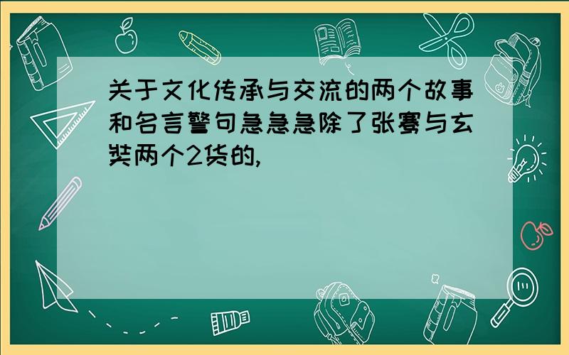 关于文化传承与交流的两个故事和名言警句急急急除了张骞与玄奘两个2货的,