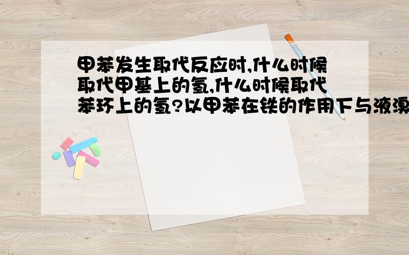 甲苯发生取代反应时,什么时候取代甲基上的氢,什么时候取代苯环上的氢?以甲苯在铁的作用下与液溴反应,甲苯与氯气见光这两个为例子吧