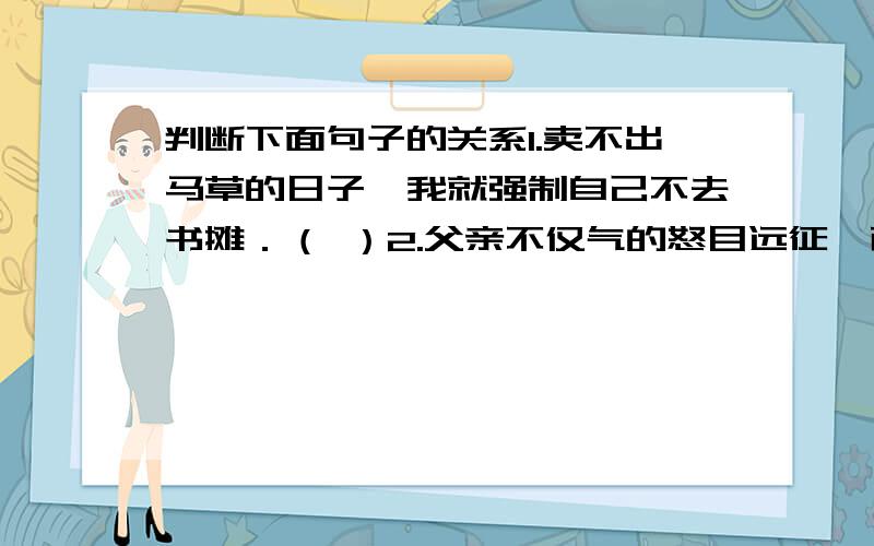 判断下面句子的关系1.卖不出马草的日子,我就强制自己不去书摊．（ ）2.父亲不仅气的怒目远征,而且两巴掌不由分说地抽在我的脸上．（ ）3.他去少年宫不是打乒乓球,就是下棋．（ ）