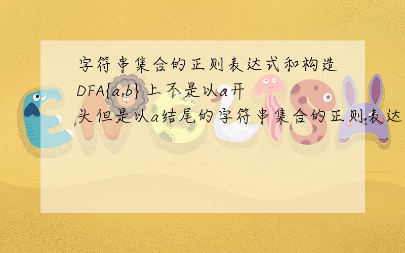 字符串集合的正则表达式和构造DFA{a,b}上不是以a开头但是以a结尾的字符串集合的正则表达式,并构造与之等价的状态最少的DFA.