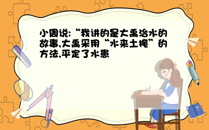 小周说:“我讲的是大禹治水的故事,大禹采用“水来土掩”的方法,平定了水患