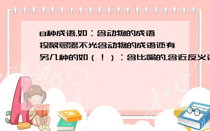 8种成语.如：含动物的成语 投鼠忌器不光含动物的成语还有另几种的如（！）：含比喻的，含近反义词的………………………………………一共要八种！