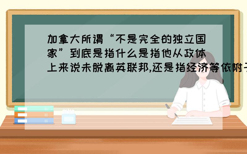 加拿大所谓“不是完全的独立国家”到底是指什么是指他从政体上来说未脱离英联邦,还是指经济等依附于美国似乎还有什么”美利坚后花园”之类的说法.LZ求严肃回答,请喷者和粪青自重.