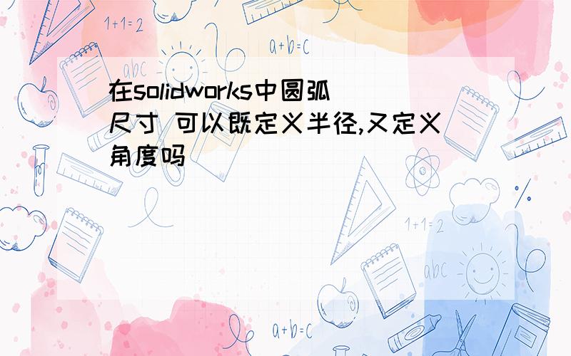 在solidworks中圆弧尺寸 可以既定义半径,又定义角度吗