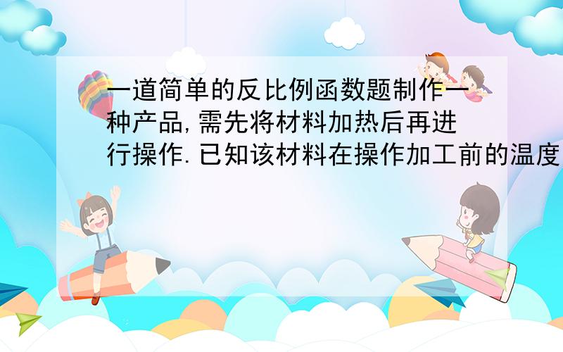 一道简单的反比例函数题制作一种产品,需先将材料加热后再进行操作.已知该材料在操作加工前的温度为15℃,加热5分钟温度达到60℃后,停止加热并进行操作,此时温度y（℃）与时间x（分）成