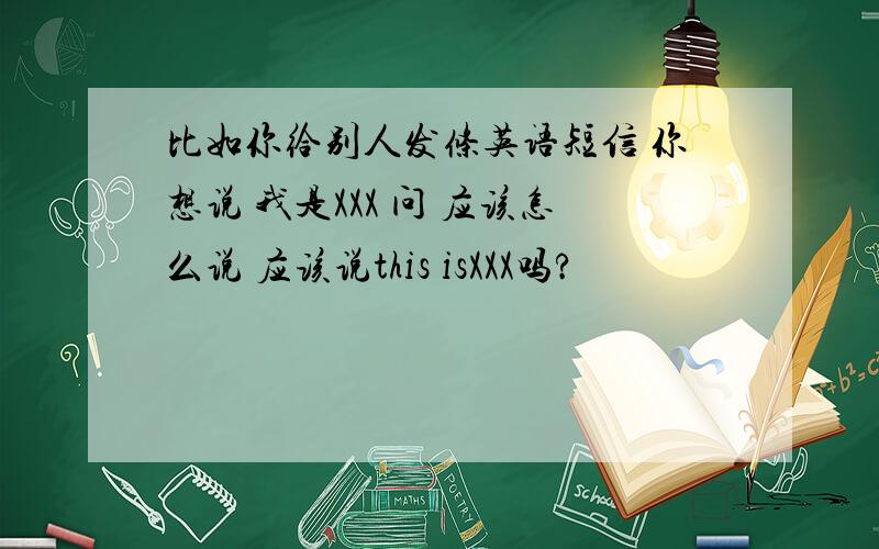 比如你给别人发条英语短信 你想说 我是XXX 问 应该怎么说 应该说this isXXX吗?