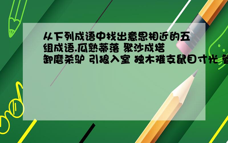 从下列成语中找出意思相近的五组成语.瓜熟蒂落 聚沙成塔 卸磨杀驴 引狼入室 独木难支鼠目寸光 管中窥豹 水到渠成 临阵磨枪 孤掌难鸣水滴石穿 坐井观天 临渴掘井 转危为安 过河拆桥