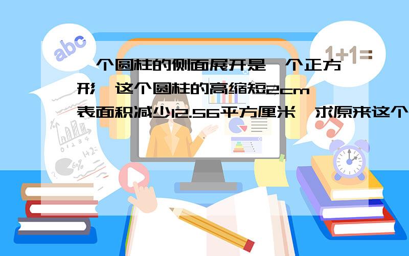 一个圆柱的侧面展开是一个正方形,这个圆柱的高缩短2cm,表面积减少12.56平方厘米,求原来这个圆柱的体积