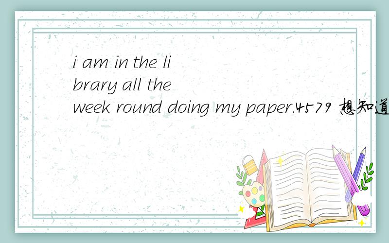 i am in the library all the week round doing my paper.4579 想知道翻译.想知道的语言点：1— round doing round 这里的词性是什么?