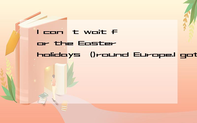 I can`t wait for the Easter holidays,()round Europe.I got my tickers last week.A I`ll travel C I`m