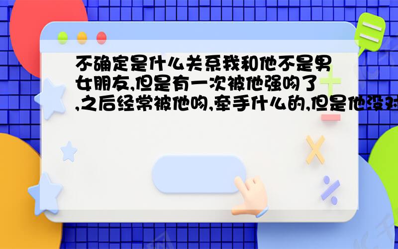 不确定是什么关系我和他不是男女朋友,但是有一次被他强吻了,之后经常被他吻,牵手什么的,但是他没对我说做他女朋友,我也没说,反正就像男女朋友一样,关系比较亲密,他还叫我宝贝（其实