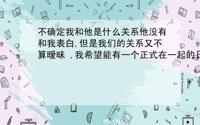 不确定我和他是什么关系他没有和我表白,但是我们的关系又不算暧昧 ,我希望能有一个正式在一起的日子,要不然我一直会怀疑我们的关系,问题是我不好意思开口,好纠结,.他的签名有几次都