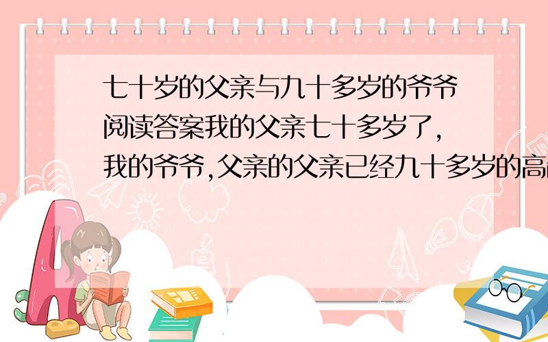 七十岁的父亲与九十多岁的爷爷阅读答案我的父亲七十多岁了,我的爷爷,父亲的父亲已经九十多岁的高龄了.父亲的许多朋友和同事都很羡慕地对父亲说：“你可真有福气,七十多岁了还有一个