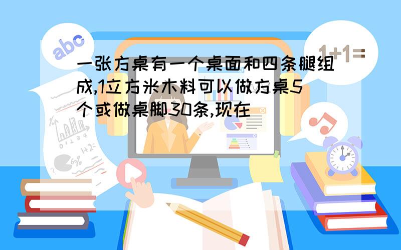 一张方桌有一个桌面和四条腿组成,1立方米木料可以做方桌5个或做桌脚30条,现在