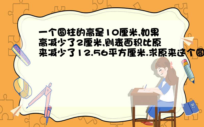 一个圆柱的高是10厘米,如果高减少了2厘米,则表面积比原来减少了12.56平方厘米.求原来这个圆柱的表面积