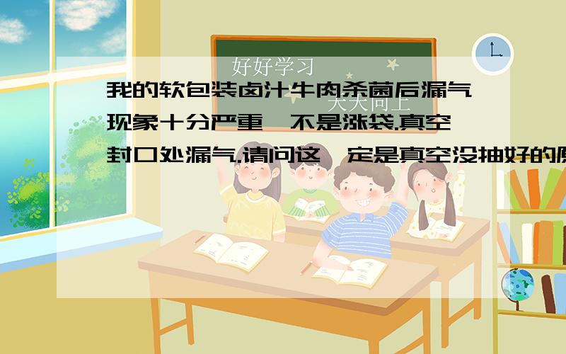 我的软包装卤汁牛肉杀菌后漏气现象十分严重,不是涨袋.真空封口处漏气.请问这一定是真空没抽好的原因还是我在杀菌过程中的原因?