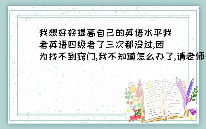 我想好好提高自己的英语水平我考英语四级考了三次都没过,因为找不到窍门,我不知道怎么办了,请老师告诉我好吗,谢谢