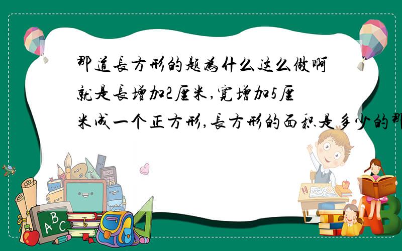 那道长方形的题为什么这么做啊就是长增加2厘米,宽增加5厘米成一个正方形,长方形的面积是多少的那道