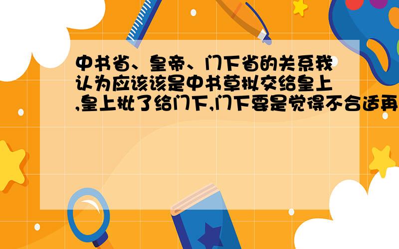 中书省、皇帝、门下省的关系我认为应该该是中书草拟交给皇上,皇上批了给门下,门下要是觉得不合适再退给中书,中书修改完了再给皇上,然后再给门下,如果批准了然后再尚书执行,我第一次