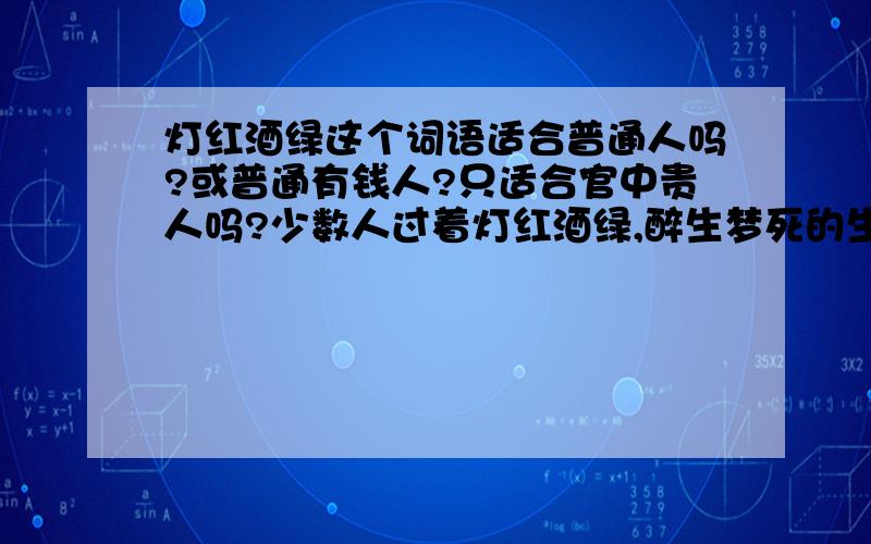 灯红酒绿这个词语适合普通人吗?或普通有钱人?只适合官中贵人吗?少数人过着灯红酒绿,醉生梦死的生活,人民不满.（老舍《鼓书艺人》十九这里面的“少数人”有明确指的是什么人吗?