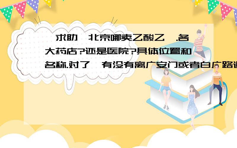 【求助】北京哪卖乙酸乙酯.各大药店?还是医院?具体位置和名称.对了,有没有离广安门或者白广路近的地方呢?