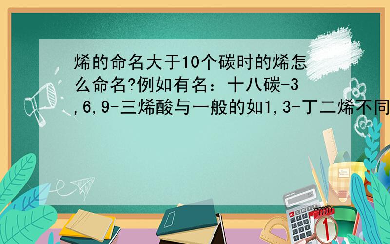 烯的命名大于10个碳时的烯怎么命名?例如有名：十八碳-3,6,9-三烯酸与一般的如1,3-丁二烯不同,为什么?另外大于10个碳的烷：如正十一烷是否应说正十一碳烷?炔又如何?