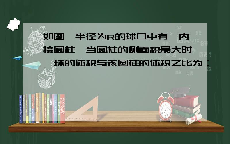 如图,半径为R的球口中有一内接圆柱,当圆柱的侧面积最大时,球的体积与该圆柱的体积之比为：