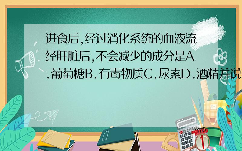 进食后,经过消化系统的血液流经肝脏后,不会减少的成分是A.葡萄糖B.有毒物质C.尿素D.酒精并说明原因,