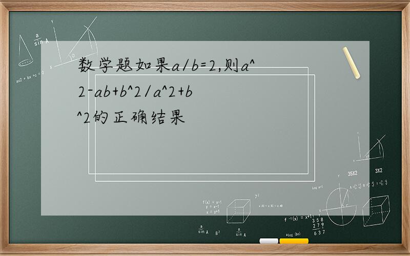 数学题如果a/b=2,则a^2-ab+b^2/a^2+b^2的正确结果