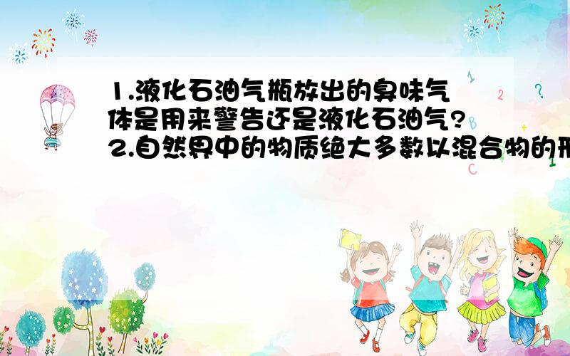 1.液化石油气瓶放出的臭味气体是用来警告还是液化石油气?2.自然界中的物质绝大多数以混合物的形式存在,为什么?3.在粗盐提纯中,加入稀盐酸是为了排除杂质干扰离子?杂质是什么?若杂质是