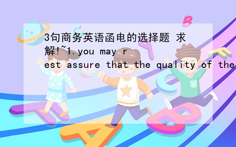 3句商务英语函电的选择题 求解!~1.you may rest assure that the quality of the goods______ in full conformity with the specifications offered.A. isB.areC.is to beD.will be 2.we can assure you that the goods will be carefully selected as if