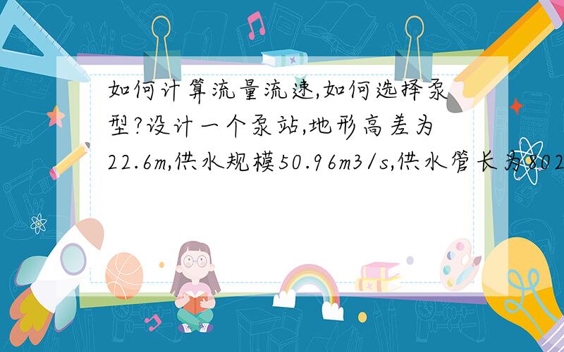 如何计算流量流速,如何选择泵型?设计一个泵站,地形高差为22.6m,供水规模50.96m3/s,供水管长为802m,请问流量,流速计算的计算公式是什么?管径取多大才合理,还有泵型该怎么选择呢?蓄水池为100方