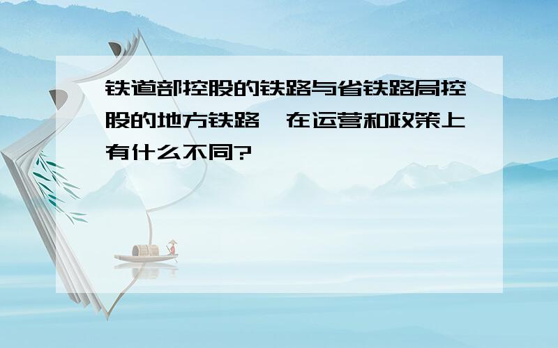 铁道部控股的铁路与省铁路局控股的地方铁路,在运营和政策上有什么不同?