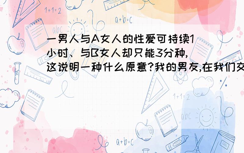 一男人与A女人的性爱可持续1小时、与B女人却只能3分种,这说明一种什么原意?我的男友,在我们交往了一后,有了性关系,我的性欲比较强,每次3分种快速,让我难以忍受,可是男友解释说以前有一