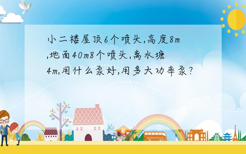 小二楼屋顶6个喷头,高度8m,地面40m8个喷头,离水塘4m,用什么泵好,用多大功率泵?