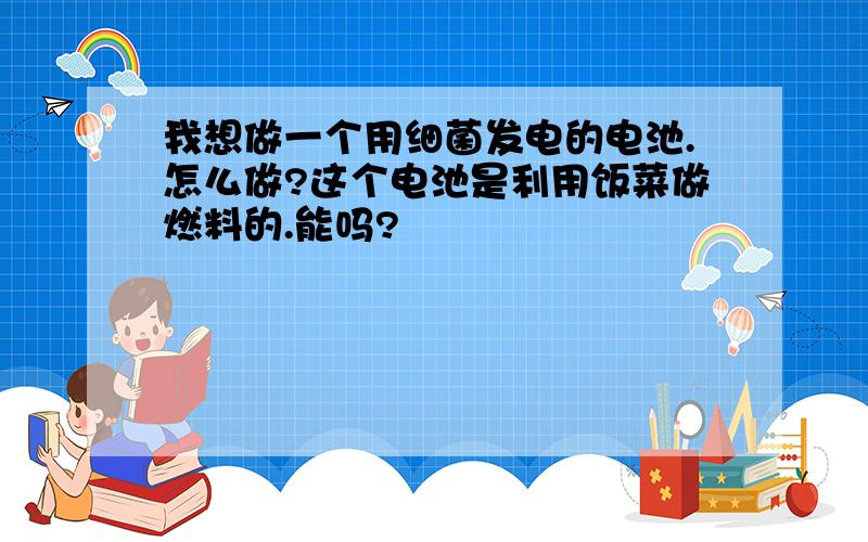 我想做一个用细菌发电的电池.怎么做?这个电池是利用饭菜做燃料的.能吗?