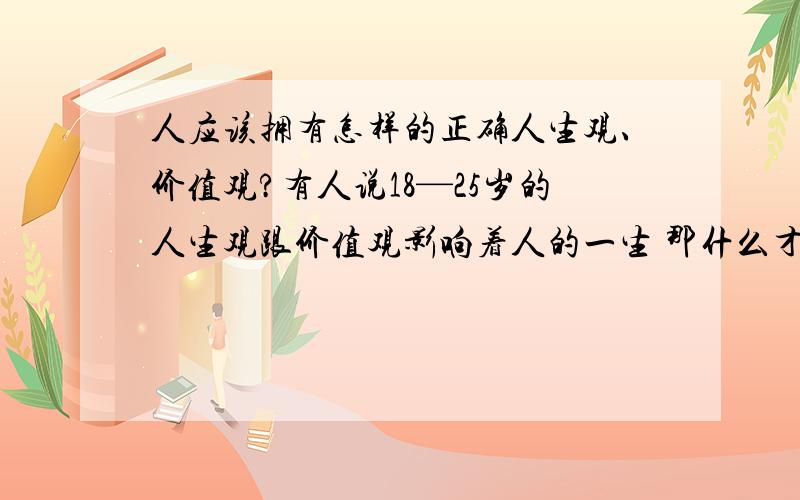 人应该拥有怎样的正确人生观、价值观?有人说18—25岁的人生观跟价值观影响着人的一生 那什么才算正确的人生观跟价值观?或者说在现代这种社会中 什么样的人生观价值观可以有助你更好