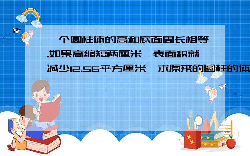 一个圆柱体的高和底面周长相等.如果高缩短两厘米,表面积就减少12.56平方厘米,求原来的圆柱的体积.