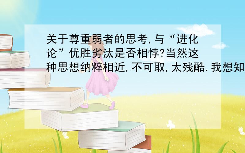 关于尊重弱者的思考,与“进化论”优胜劣汰是否相悖?当然这种思想纳粹相近,不可取,太残酷.我想知道,如果说抛开感情,人类放弃尊重弱者是否在一定程度上阻碍社会进步?还是尊重弱者促进