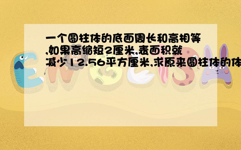 一个圆柱体的底面周长和高相等,如果高缩短2厘米,表面积就减少12.56平方厘米,求原来圆柱体的体积是多少立方厘米