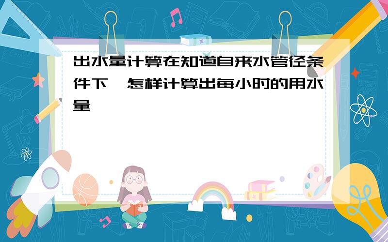 出水量计算在知道自来水管径条件下,怎样计算出每小时的用水量